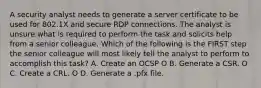 A security analyst needs to generate a server certificate to be used for 802.1X and secure RDP connections. The analyst is unsure what is required to perform the task and solicits help from a senior colleague. Which of the following is the FIRST step the senior colleague will most likely tell the analyst to perform to accomplish this task? А. Create an OCSP O B. Generate a CSR. O C. Create a CRL. O D. Generate a .pfx file.