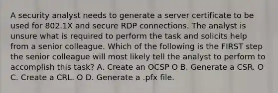 A security analyst needs to generate a server certificate to be used for 802.1X and secure RDP connections. The analyst is unsure what is required to perform the task and solicits help from a senior colleague. Which of the following is the FIRST step the senior colleague will most likely tell the analyst to perform to accomplish this task? А. Create an OCSP O B. Generate a CSR. O C. Create a CRL. O D. Generate a .pfx file.