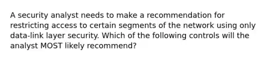 A security analyst needs to make a recommendation for restricting access to certain segments of the network using only data-link layer security. Which of the following controls will the analyst MOST likely recommend?