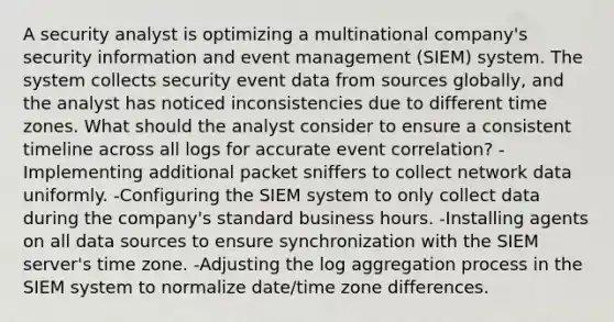 A security analyst is optimizing a multinational company's security information and event management (SIEM) system. The system collects security event data from sources globally, and the analyst has noticed inconsistencies due to different time zones. What should the analyst consider to ensure a consistent timeline across all logs for accurate event correlation? -Implementing additional packet sniffers to collect network data uniformly. -Configuring the SIEM system to only collect data during the company's standard business hours. -Installing agents on all data sources to ensure synchronization with the SIEM server's time zone. -Adjusting the log aggregation process in the SIEM system to normalize date/time zone differences.