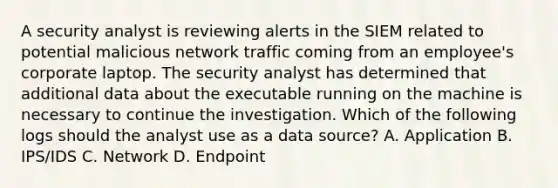 A security analyst is reviewing alerts in the SIEM related to potential malicious network traffic coming from an employee's corporate laptop. The security analyst has determined that additional data about the executable running on the machine is necessary to continue the investigation. Which of the following logs should the analyst use as a data source? A. Application B. IPS/IDS C. Network D. Endpoint