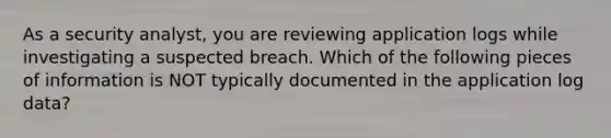 As a security analyst, you are reviewing application logs while investigating a suspected breach. Which of the following pieces of information is NOT typically documented in the application log data?