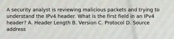 A security analyst is reviewing malicious packets and trying to understand the IPv4 header. What is the first field in an IPv4 header? A. Header Length B. Version C. Protocol D. Source address