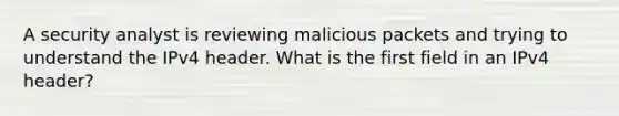 A security analyst is reviewing malicious packets and trying to understand the IPv4 header. What is the first field in an IPv4 header?