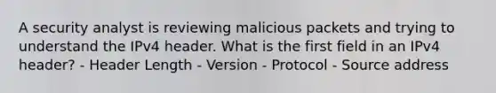 A security analyst is reviewing malicious packets and trying to understand the IPv4 header. What is the first field in an IPv4 header? - Header Length - Version - Protocol - Source address