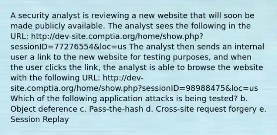 A security analyst is reviewing a new website that will soon be made publicly available. The analyst sees the following in the URL: http://dev-site.comptia.org/home/show.php?sessionID=77276554&loc=us The analyst then sends an internal user a link to the new website for testing purposes, and when the user clicks the link, the analyst is able to browse the website with the following URL: http://dev-site.comptia.org/home/show.php?sessionID=98988475&loc=us Which of the following application attacks is being tested? b. Object deference c. Pass-the-hash d. Cross-site request forgery e. Session Replay