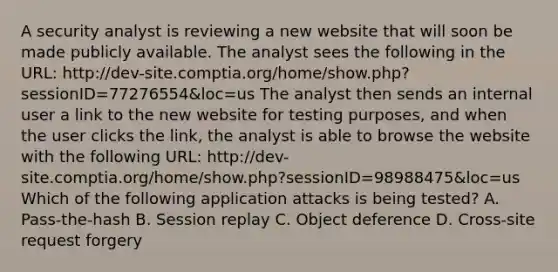 A security analyst is reviewing a new website that will soon be made publicly available. The analyst sees the following in the URL: http://dev-site.comptia.org/home/show.php?sessionID=77276554&loc=us The analyst then sends an internal user a link to the new website for testing purposes, and when the user clicks the link, the analyst is able to browse the website with the following URL: http://dev-site.comptia.org/home/show.php?sessionID=98988475&loc=us Which of the following application attacks is being tested? A. Pass-the-hash B. Session replay C. Object deference D. Cross-site request forgery