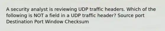 A security analyst is reviewing UDP traffic headers. Which of the following is NOT a field in a UDP traffic header? Source port Destination Port Window Checksum