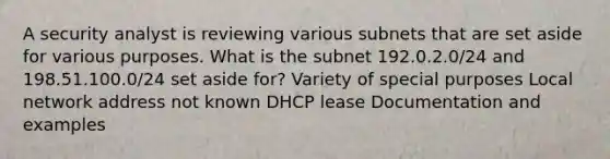 A security analyst is reviewing various subnets that are set aside for various purposes. What is the subnet 192.0.2.0/24 and 198.51.100.0/24 set aside for? Variety of special purposes Local network address not known DHCP lease Documentation and examples