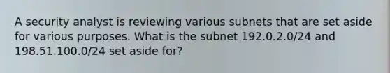 A security analyst is reviewing various subnets that are set aside for various purposes. What is the subnet 192.0.2.0/24 and 198.51.100.0/24 set aside for?