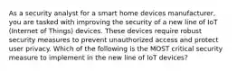 As a security analyst for a smart home devices manufacturer, you are tasked with improving the security of a new line of IoT (Internet of Things) devices. These devices require robust security measures to prevent unauthorized access and protect user privacy. Which of the following is the MOST critical security measure to implement in the new line of IoT devices?