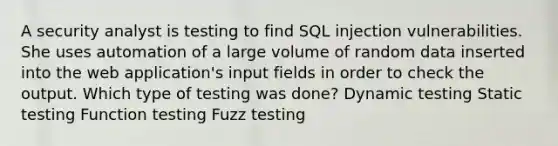 A security analyst is testing to find SQL injection vulnerabilities. She uses automation of a large volume of random data inserted into the web application's input fields in order to check the output. Which type of testing was done? Dynamic testing Static testing Function testing Fuzz testing