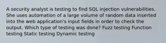 A security analyst is testing to find SQL injection vulnerabilities. She uses automation of a large volume of random data inserted into the web application's input fields in order to check the output. Which type of testing was done? Fuzz testing Function testing Static testing Dynamic testing