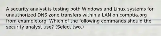 A security analyst is testing both Windows and Linux systems for unauthorized DNS zone transfers within a LAN on comptia.org from example.org. Which of the following commands should the security analyst use? (Select two.)