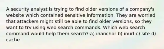 A security analyst is trying to find older versions of a company's website which contained sensitive information. They are worried that attackers might still be able to find older versions, so they want to try using web search commands. Which web search command would help them search? a) inanchor b) inurl c) site d) cache