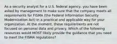 As a security analyst for a U.S. federal agency, you have been asked by management to make sure that the company meets all requirements for FISMA (the Federal Information Security Modernization Act) in a practical and applicable way for your organization. At the moment, these requirements are not focused on personal data and privacy. Which of the following resources would MOST likely provide the guidance that you need to meet the FISMA regulations?