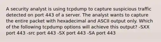 A security analyst is using tcpdump to capture suspicious traffic detected on port 443 of a server. The analyst wants to capture the entire packet with hexadecimal and ASCII output only. Which of the following tcpdump options will achieve this output? -SXX port 443 -src port 443 -SX port 443 -SA port 443