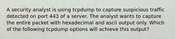 A security analyst is using tcpdump to capture suspicious traffic detected on port 443 of a server. The analyst wants to capture the entire packet with hexadecimal and ascii output only. Which of the following tcpdump options will achieve this output?