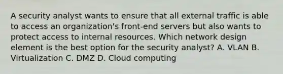 A security analyst wants to ensure that all external traffic is able to access an organization's front-end servers but also wants to protect access to internal resources. Which network design element is the best option for the security analyst? A. VLAN B. Virtualization C. DMZ D. Cloud computing