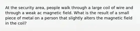 At the security area, people walk through a large coil of wire and through a weak ac magnetic field. What is the result of a small piece of metal on a person that slightly alters the magnetic field in the coil?