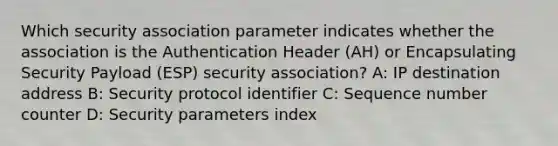 Which security association parameter indicates whether the association is the Authentication Header (AH) or Encapsulating Security Payload (ESP) security association? A: IP destination address B: Security protocol identifier C: Sequence number counter D: Security parameters index