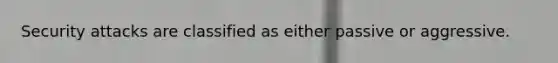 Security attacks are classified as either passive or aggressive.