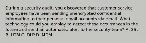 During a security audit, you discovered that customer service employees have been sending unencrypted confidential information to their personal email accounts via email. What technology could you employ to detect these occurrences in the future and send an automated alert to the security team? A. SSL B. UTM C. DLP D. MDM