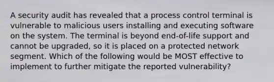 A security audit has revealed that a process control terminal is vulnerable to malicious users installing and executing software on the system. The terminal is beyond end-of-life support and cannot be upgraded, so it is placed on a protected network segment. Which of the following would be MOST effective to implement to further mitigate the reported vulnerability?