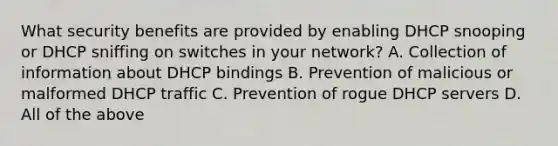 What security benefits are provided by enabling DHCP snooping or DHCP sniffing on switches in your network? A. Collection of information about DHCP bindings B. Prevention of malicious or malformed DHCP traffic C. Prevention of rogue DHCP servers D. All of the above