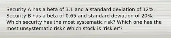 Security A has a beta of 3.1 and a <a href='https://www.questionai.com/knowledge/kqGUr1Cldy-standard-deviation' class='anchor-knowledge'>standard deviation</a> of 12%. Security B has a beta of 0.65 and standard deviation of 20%. Which security has the most systematic risk? Which one has the most unsystematic risk? Which stock is 'riskier'?