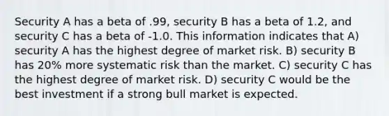 Security A has a beta of .99, security B has a beta of 1.2, and security C has a beta of -1.0. This information indicates that A) security A has the highest degree of market risk. B) security B has 20% more systematic risk than the market. C) security C has the highest degree of market risk. D) security C would be the best investment if a strong bull market is expected.