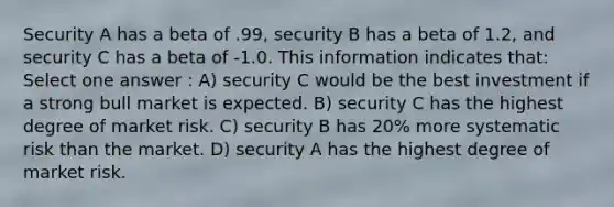 Security A has a beta of .99, security B has a beta of 1.2, and security C has a beta of -1.0. This information indicates that: Select one answer : A) security C would be the best investment if a strong bull market is expected. B) security C has the highest degree of market risk. C) security B has 20% more systematic risk than the market. D) security A has the highest degree of market risk.