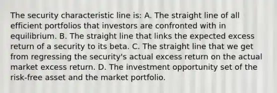 The security characteristic line is: A. The straight line of all efficient portfolios that investors are confronted with in equilibrium. B. The straight line that links the expected excess return of a security to its beta. C. The straight line that we get from regressing the security's actual excess return on the actual market excess return. D. The investment opportunity set of the risk-free asset and the market portfolio.