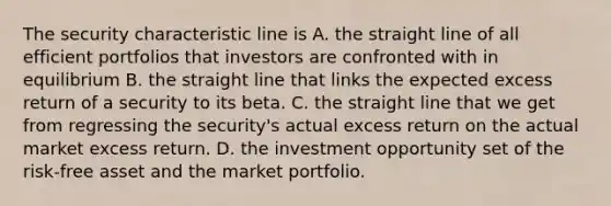 The security characteristic line is A. the straight line of all efficient portfolios that investors are confronted with in equilibrium B. the straight line that links the expected excess return of a security to its beta. C. the straight line that we get from regressing the security's actual excess return on the actual market excess return. D. the investment opportunity set of the risk-free asset and the market portfolio.