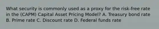 What security is commonly used as a proxy for the risk-free rate in the (CAPM) Capital Asset Pricing Model? A. Treasury bond rate B. Prime rate C. Discount rate D. Federal funds rate