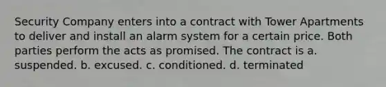 Security Company enters into a contract with Tower Apartments to deliver and install an alarm system for a certain price. Both parties perform the acts as promised. The contract is a. suspended. b. excused. c. conditioned. d. terminated