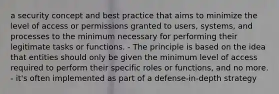 a security concept and best practice that aims to minimize the level of access or permissions granted to users, systems, and processes to the minimum necessary for performing their legitimate tasks or functions. - The principle is based on the idea that entities should only be given the minimum level of access required to perform their specific roles or functions, and no more. - it's often implemented as part of a defense-in-depth strategy