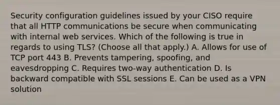 Security configuration guidelines issued by your CISO require that all HTTP communications be secure when communicating with internal web services. Which of the following is true in regards to using TLS? (Choose all that apply.) A. Allows for use of TCP port 443 B. Prevents tampering, spoofing, and eavesdropping C. Requires two-way authentication D. Is backward compatible with SSL sessions E. Can be used as a VPN solution