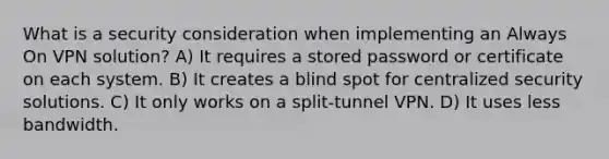 What is a security consideration when implementing an Always On VPN solution? A) It requires a stored password or certificate on each system. B) It creates a blind spot for centralized security solutions. C) It only works on a split-tunnel VPN. D) It uses less bandwidth.