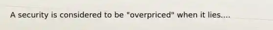 A security is considered to be "overpriced" when it lies....