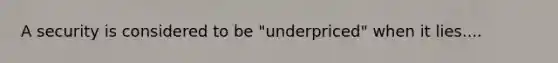 A security is considered to be "underpriced" when it lies....