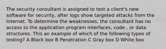 The security consultant is assigned to test a client's new software for security, after logs show targeted attacks from the Internet. To determine the weaknesses, the consultant has no access to the application program interfaces, code , or data structures. This an example of which of the following types of testing? A Black box B Penetration C Gray box D White box