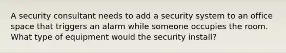 A security consultant needs to add a security system to an office space that triggers an alarm while someone occupies the room. What type of equipment would the security install?