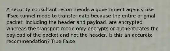 A security consultant recommends a government agency use IPsec tunnel mode to transfer data because the entire original packet, including the header and payload, are encrypted whereas the transport mode only encrypts or authenticates the payload of the packet and not the header. Is this an accurate recommendation? True False