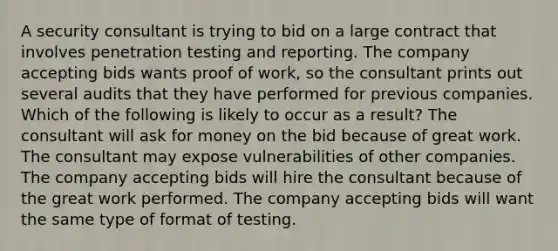 A security consultant is trying to bid on a large contract that involves penetration testing and reporting. The company accepting bids wants proof of work, so the consultant prints out several audits that they have performed for previous companies. Which of the following is likely to occur as a result? The consultant will ask for money on the bid because of great work. The consultant may expose vulnerabilities of other companies. The company accepting bids will hire the consultant because of the great work performed. The company accepting bids will want the same type of format of testing.