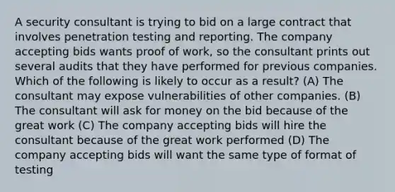 A security consultant is trying to bid on a large contract that involves penetration testing and reporting. The company accepting bids wants proof of work, so the consultant prints out several audits that they have performed for previous companies. Which of the following is likely to occur as a result? (A) The consultant may expose vulnerabilities of other companies. (B) The consultant will ask for money on the bid because of the great work (C) The company accepting bids will hire the consultant because of the great work performed (D) The company accepting bids will want the same type of format of testing