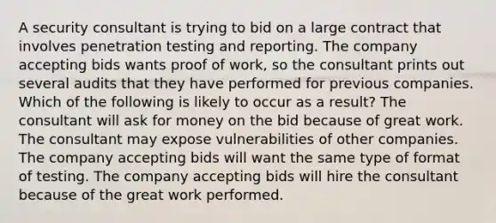 A security consultant is trying to bid on a large contract that involves penetration testing and reporting. The company accepting bids wants proof of work, so the consultant prints out several audits that they have performed for previous companies. Which of the following is likely to occur as a result? The consultant will ask for money on the bid because of great work. The consultant may expose vulnerabilities of other companies. The company accepting bids will want the same type of format of testing. The company accepting bids will hire the consultant because of the great work performed.