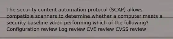 The security content automation protocol (SCAP) allows compatible scanners to determine whether a computer meets a security baseline when performing which of the following? Configuration review Log review CVE review CVSS review