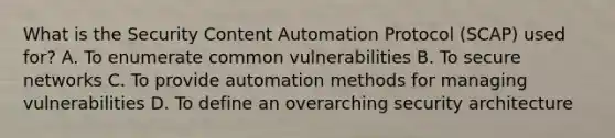 What is the Security Content Automation Protocol (SCAP) used for? A. To enumerate common vulnerabilities B. To secure networks C. To provide automation methods for managing vulnerabilities D. To define an overarching security architecture