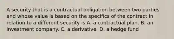 A security that is a contractual obligation between two parties and whose value is based on the specifics of the contract in relation to a different security is A. a contractual plan. B. an investment company. C. a derivative. D. a hedge fund